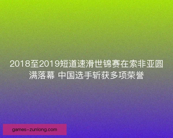 2018至2019短道速滑世锦赛在索非亚圆满落幕 中国选手斩获多项荣誉