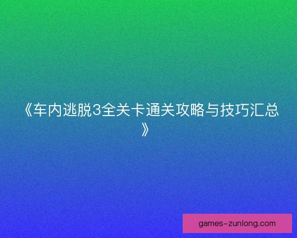 《车内逃脱3全关卡通关攻略与技巧汇总》