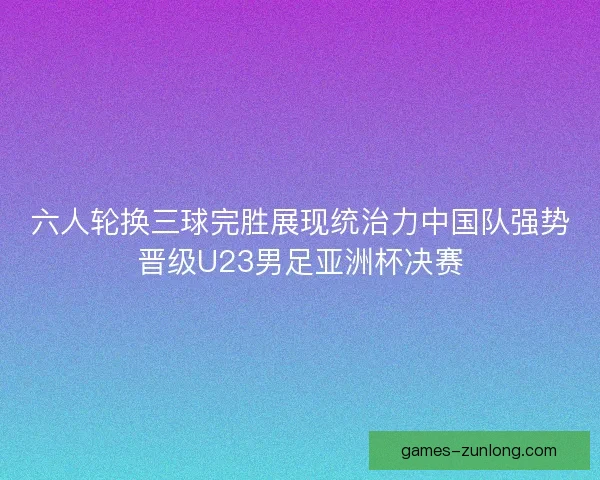 六人轮换三球完胜展现统治力中国队强势晋级U23男足亚洲杯决赛 六人轮换三球完胜展现统治力中国队强势晋级U23男足亚洲杯决赛