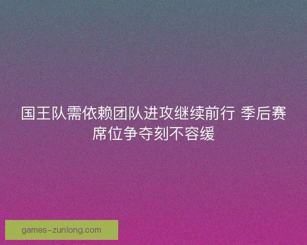 国王队需依赖团队进攻继续前行 季后赛席位争夺刻不容缓