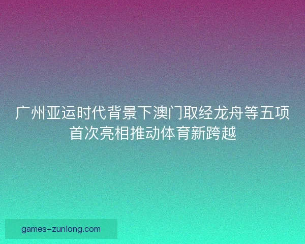 广州亚运时代背景下澳门取经龙舟等五项首次亮相推动体育新跨越 广州亚运时代背景下澳门取经龙舟等五项首次亮相推动体育新跨越
