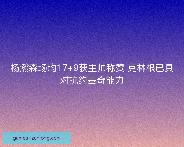 杨瀚森场均17+9获主帅称赞 克林根已具对抗约基奇能力