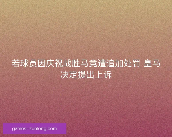 若球员因庆祝战胜马竞遭追加处罚 皇马决定提出上诉