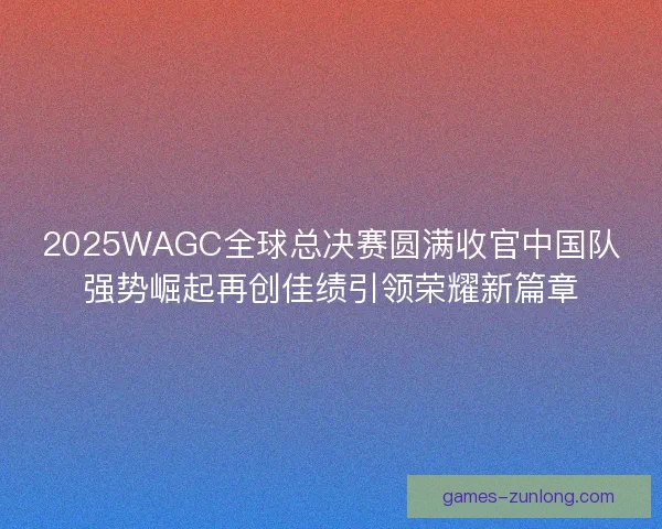 2025WAGC全球总决赛圆满收官中国队强势崛起再创佳绩引领荣耀新篇章 2025WAGC全球总决赛圆满收官中国队强势崛起再创佳绩引领荣耀新篇章