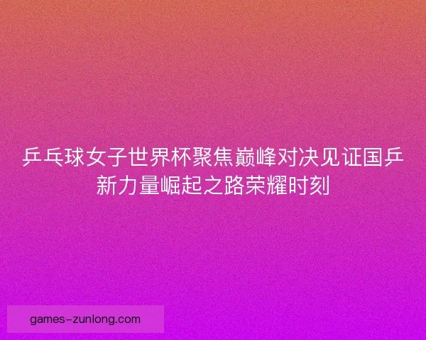乒乓球女子世界杯聚焦巅峰对决见证国乒新力量崛起之路荣耀时刻 乒乓球女子世界杯聚焦巅峰对决见证国乒新力量崛起之路荣耀时刻