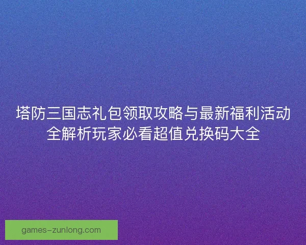 塔防三国志礼包领取攻略与最新福利活动全解析玩家必看超值兑换码大全