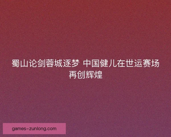 蜀山论剑蓉城逐梦 中国健儿在世运赛场再创辉煌