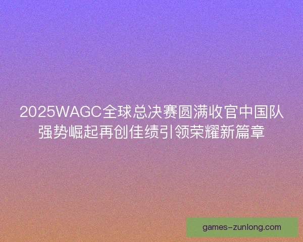 2025WAGC全球总决赛圆满收官中国队强势崛起再创佳绩引领荣耀新篇章