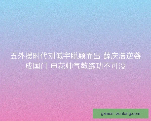 五外援时代刘诚宇脱颖而出 薛庆浩逆袭成国门 申花帅气教练功不可没