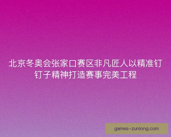 北京冬奥会张家口赛区非凡匠人以精准钉钉子精神打造赛事完美工程