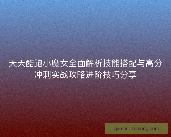 天天酷跑小魔女全面解析技能搭配与高分冲刺实战攻略进阶技巧分享