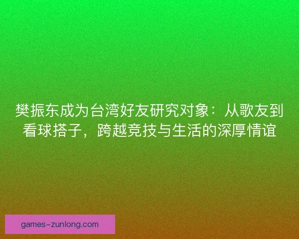 樊振东成为台湾好友研究对象：从歌友到看球搭子，跨越竞技与生活的深厚情谊