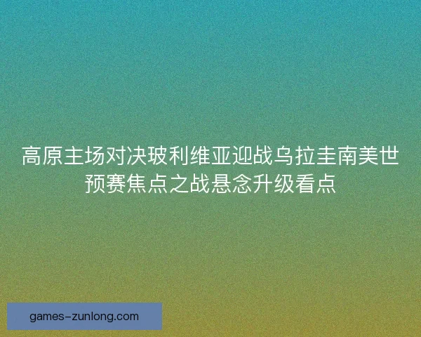 高原主场对决玻利维亚迎战乌拉圭南美世预赛焦点之战悬念升级看点