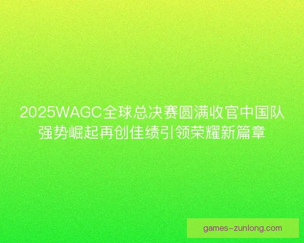 2025WAGC全球总决赛圆满收官中国队强势崛起再创佳绩引领荣耀新篇章