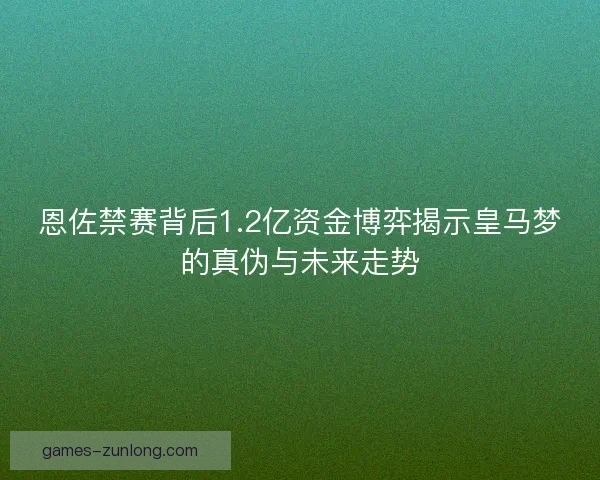 恩佐禁赛背后1.2亿资金博弈揭示皇马梦的真伪与未来走势