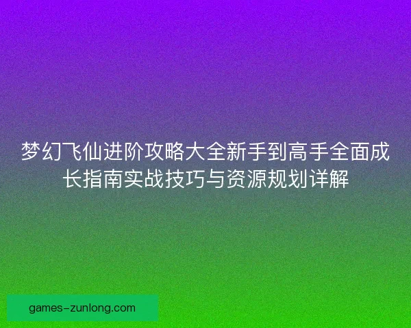 梦幻飞仙进阶攻略大全新手到高手全面成长指南实战技巧与资源规划详解