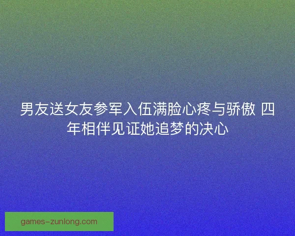 男友送女友参军入伍满脸心疼与骄傲 四年相伴见证她追梦的决心