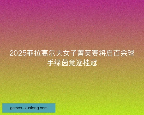 2025菲拉高尔夫女子菁英赛将启百余球手绿茵竞逐桂冠 2025菲拉高尔夫女子菁英赛将启百余球手绿茵竞逐桂冠