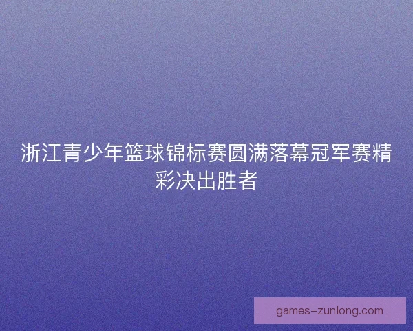 浙江青少年篮球锦标赛圆满落幕冠军赛精彩决出胜者