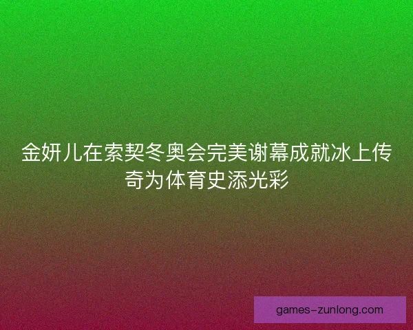 金妍儿在索契冬奥会完美谢幕成就冰上传奇为体育史添光彩