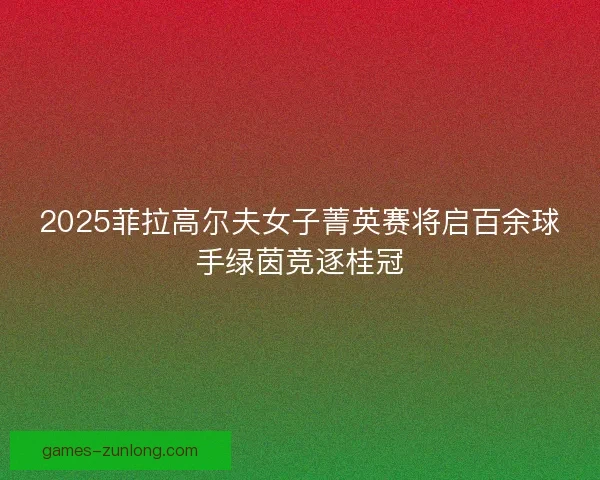 2025菲拉高尔夫女子菁英赛将启百余球手绿茵竞逐桂冠