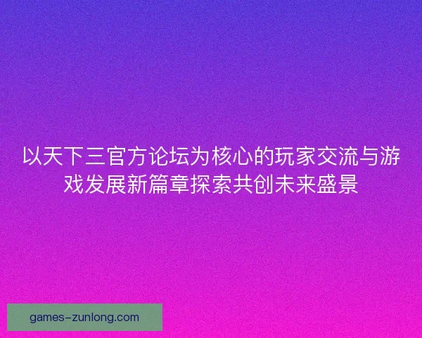 以天下三官方论坛为核心的玩家交流与游戏发展新篇章探索共创未来盛景