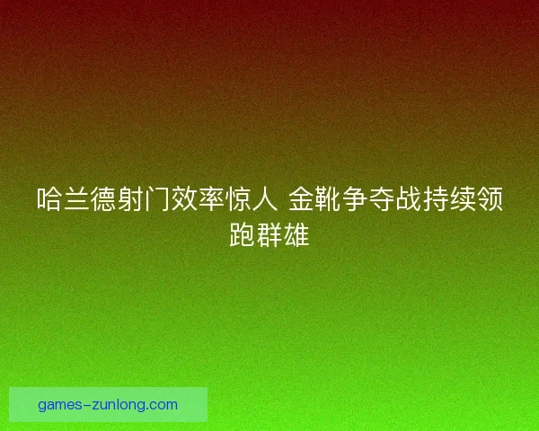 哈兰德射门效率惊人 金靴争夺战持续领跑群雄