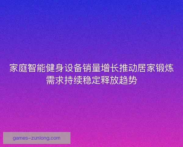 家庭智能健身设备销量增长推动居家锻炼需求持续稳定释放趋势