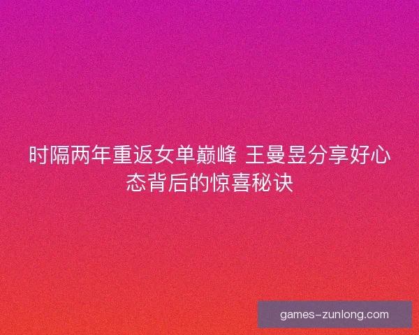 时隔两年重返女单巅峰 王曼昱分享好心态背后的惊喜秘诀