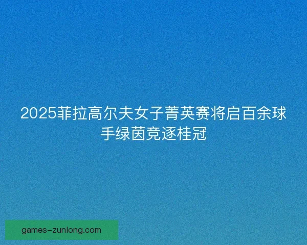 2025菲拉高尔夫女子菁英赛将启百余球手绿茵竞逐桂冠