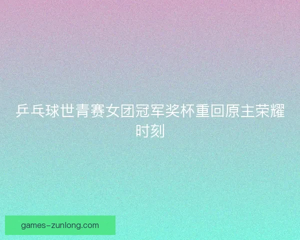 乒乓球世青赛女团冠军奖杯重回原主荣耀时刻